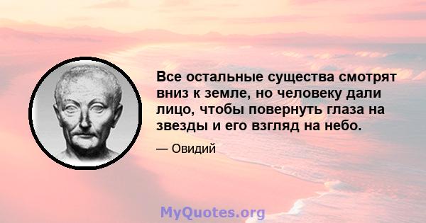 Все остальные существа смотрят вниз к земле, но человеку дали лицо, чтобы повернуть глаза на звезды и его взгляд на небо.