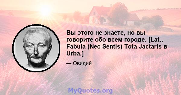 Вы этого не знаете, но вы говорите обо всем городе. [Lat., Fabula (Nec Sentis) Tota Jactaris в Urba.]