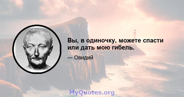 Вы, в одиночку, можете спасти или дать мою гибель.