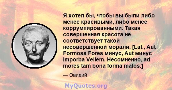 Я хотел бы, чтобы вы были либо менее красивыми, либо менее коррумпированными. Такая совершенная красота не соответствует такой несовершенной морали. [Lat., Aut Formosa Fores минус, Aut минус Imporba Vellem. Несомненно,