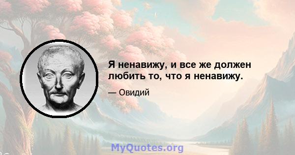 Я ненавижу, и все же должен любить то, что я ненавижу.