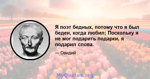 Я поэт бедных, потому что я был беден, когда любил; Поскольку я не мог подарить подарки, я подарил слова.