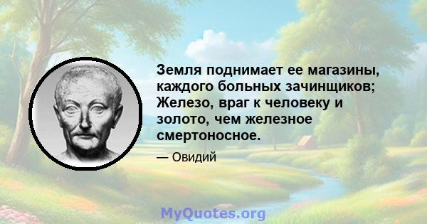 Земля поднимает ее магазины, каждого больных зачинщиков; Железо, враг к человеку и золото, чем железное смертоносное.