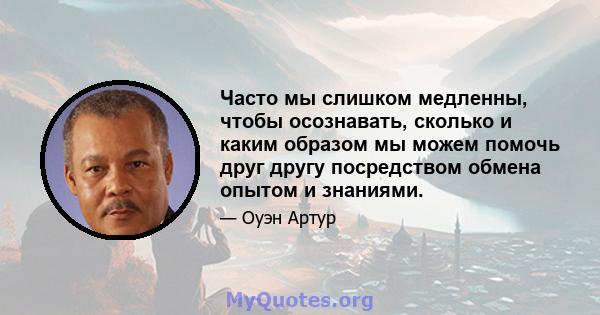 Часто мы слишком медленны, чтобы осознавать, сколько и каким образом мы можем помочь друг другу посредством обмена опытом и знаниями.