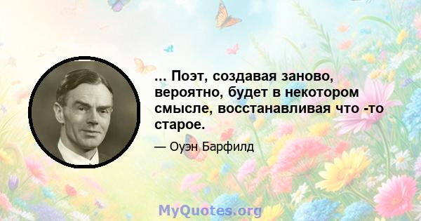 ... Поэт, создавая заново, вероятно, будет в некотором смысле, восстанавливая что -то старое.