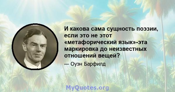 И какова сама сущность поэзии, если это не этот «метафорический язык»-эта маркировка до неизвестных отношений вещей?