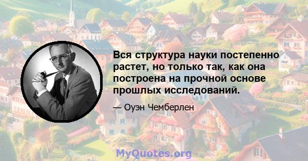 Вся структура науки постепенно растет, но только так, как она построена на прочной основе прошлых исследований.