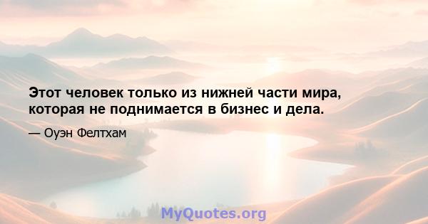 Этот человек только из нижней части мира, которая не поднимается в бизнес и дела.