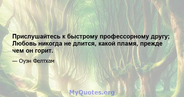 Прислушайтесь к быстрому профессорному другу; Любовь никогда не длится, какой пламя, прежде чем он горит.