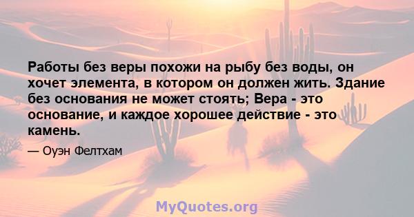 Работы без веры похожи на рыбу без воды, он хочет элемента, в котором он должен жить. Здание без основания не может стоять; Вера - это основание, и каждое хорошее действие - это камень.