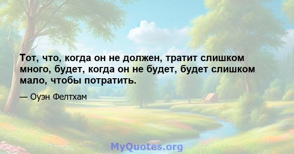 Тот, что, когда он не должен, тратит слишком много, будет, когда он не будет, будет слишком мало, чтобы потратить.