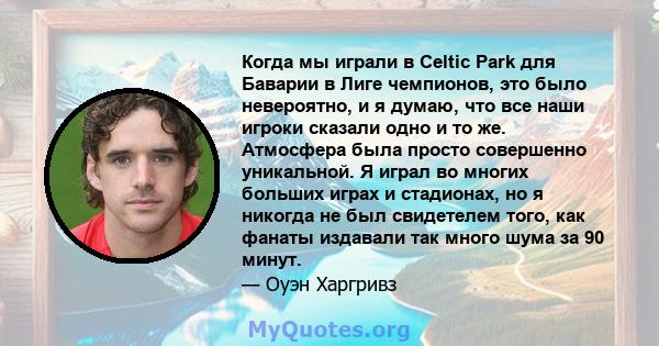 Когда мы играли в Celtic Park для Баварии в Лиге чемпионов, это было невероятно, и я думаю, что все наши игроки сказали одно и то же. Атмосфера была просто совершенно уникальной. Я играл во многих больших играх и