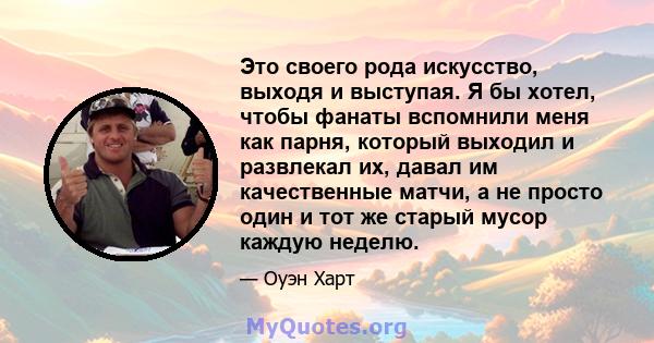 Это своего рода искусство, выходя и выступая. Я бы хотел, чтобы фанаты вспомнили меня как парня, который выходил и развлекал их, давал им качественные матчи, а не просто один и тот же старый мусор каждую неделю.