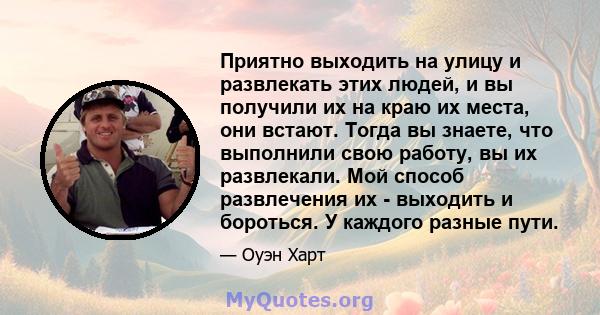 Приятно выходить на улицу и развлекать этих людей, и вы получили их на краю их места, они встают. Тогда вы знаете, что выполнили свою работу, вы их развлекали. Мой способ развлечения их - выходить и бороться. У каждого