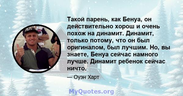 Такой парень, как Бенуа, он действительно хорош и очень похож на динамит. Динамит, только потому, что он был оригиналом, был лучшим. Но, вы знаете, Бенуа сейчас намного лучше. Динамит ребенок сейчас ничто.