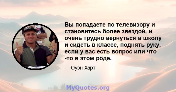 Вы попадаете по телевизору и становитесь более звездой, и очень трудно вернуться в школу и сидеть в классе, поднять руку, если у вас есть вопрос или что -то в этом роде.