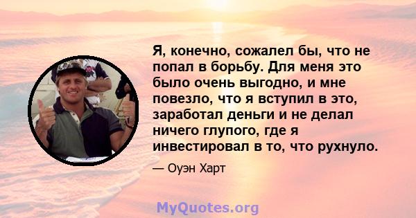 Я, конечно, сожалел бы, что не попал в борьбу. Для меня это было очень выгодно, и мне повезло, что я вступил в это, заработал деньги и не делал ничего глупого, где я инвестировал в то, что рухнуло.