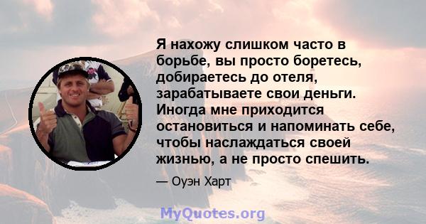 Я нахожу слишком часто в борьбе, вы просто боретесь, добираетесь до отеля, зарабатываете свои деньги. Иногда мне приходится остановиться и напоминать себе, чтобы наслаждаться своей жизнью, а не просто спешить.