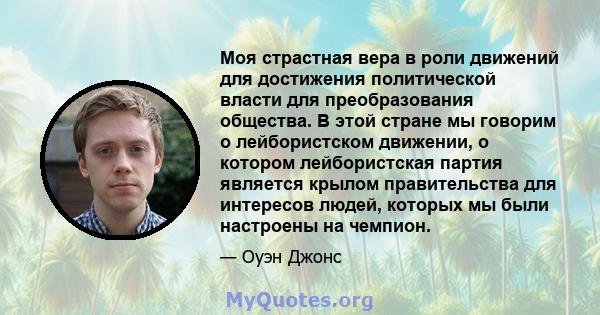 Моя страстная вера в роли движений для достижения политической власти для преобразования общества. В этой стране мы говорим о лейбористском движении, о котором лейбористская партия является крылом правительства для