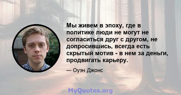 Мы живем в эпоху, где в политике люди не могут не согласиться друг с другом, не допросившись, всегда есть скрытый мотив - в нем за деньги, продвигать карьеру.