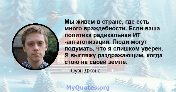 Мы живем в стране, где есть много враждебности. Если ваша политика радикальная ИТ -антагонизации. Люди могут подумать, что я слишком уверен. Я выгляжу раздражающим, когда стою на своей земле.