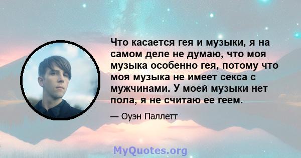 Что касается гея и музыки, я на самом деле не думаю, что моя музыка особенно гея, потому что моя музыка не имеет секса с мужчинами. У моей музыки нет пола, я не считаю ее геем.