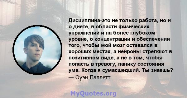 Дисциплина-это не только работа, но и о диете, в области физических упражнений и на более глубоком уровне, о концентрации и обеспечении того, чтобы мой мозг оставался в хороших местах, а нейроны стреляют в позитивном