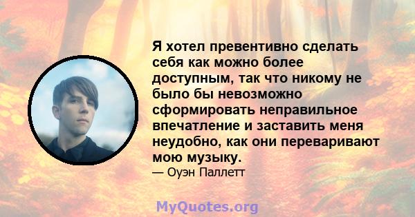 Я хотел превентивно сделать себя как можно более доступным, так что никому не было бы невозможно сформировать неправильное впечатление и заставить меня неудобно, как они переваривают мою музыку.