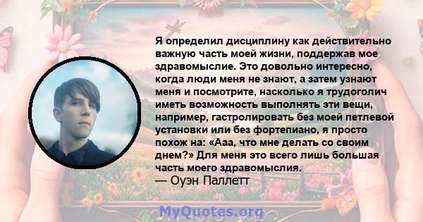 Я определил дисциплину как действительно важную часть моей жизни, поддержав мое здравомыслие. Это довольно интересно, когда люди меня не знают, а затем узнают меня и посмотрите, насколько я трудоголич иметь возможность