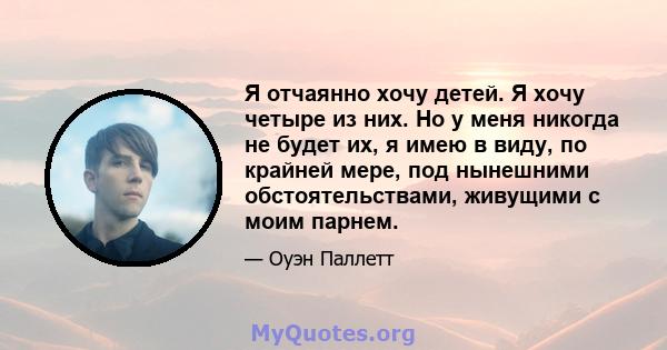 Я отчаянно хочу детей. Я хочу четыре из них. Но у меня никогда не будет их, я имею в виду, по крайней мере, под нынешними обстоятельствами, живущими с моим парнем.