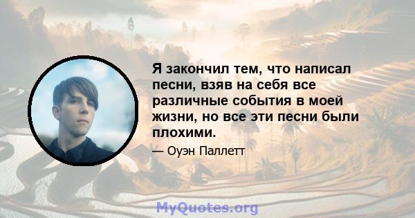 Я закончил тем, что написал песни, взяв на себя все различные события в моей жизни, но все эти песни были плохими.