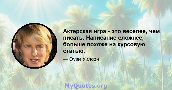 Актерская игра - это веселее, чем писать. Написание сложнее, больше похоже на курсовую статью.