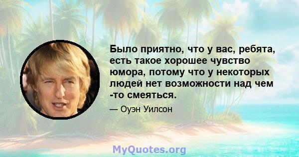 Было приятно, что у вас, ребята, есть такое хорошее чувство юмора, потому что у некоторых людей нет возможности над чем -то смеяться.