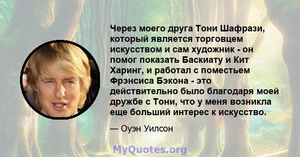 Через моего друга Тони Шафрази, который является торговцем искусством и сам художник - он помог показать Баскиату и Кит Харинг, и работал с поместьем Фрэнсиса Бэкона - это действительно было благодаря моей дружбе с