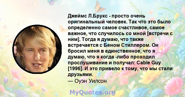 Джеймс Л.Брукс - просто очень оригинальный человек. Так что это было определенно самое счастливое, самое важное, что случилось со мной [встречи с ним]. Тогда я думаю, что также встречается с Беном Стиллером. Он бросил