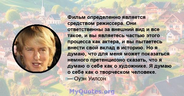 Фильм определенно является средством режиссера. Они ответственны за внешний вид и все такое, и вы являетесь частью этого процесса как актера, и вы пытаетесь внести свой вклад в историю. Но я думаю, что для меня может