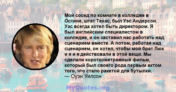 Мой сосед по комнате в колледже в Остине, штат Техас, был Уэс Андерсон. Уэс всегда хотел быть директором. Я был английским специалистом в колледже, и он заставил нас работать над сценарием вместе. А потом, работая над