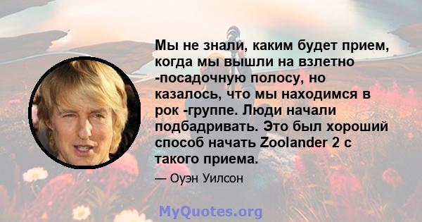 Мы не знали, каким будет прием, когда мы вышли на взлетно -посадочную полосу, но казалось, что мы находимся в рок -группе. Люди начали подбадривать. Это был хороший способ начать Zoolander 2 с такого приема.