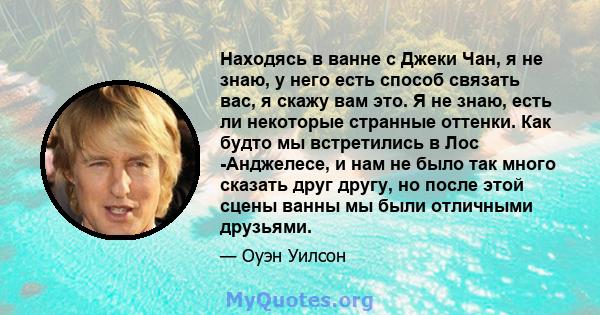 Находясь в ванне с Джеки Чан, я не знаю, у него есть способ связать вас, я скажу вам это. Я не знаю, есть ли некоторые странные оттенки. Как будто мы встретились в Лос -Анджелесе, и нам не было так много сказать друг