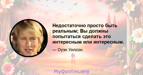 Недостаточно просто быть реальным; Вы должны попытаться сделать это интересным или интересным.