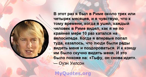 В этот раз я был в Риме около трех или четырех месяцев, и я чувствую, что к тому времени, когда я ушел, каждый человек в Риме видел, как я не по крайней мере 10 раз катался на велосипеде. Когда я впервые попал туда,