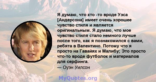 Я думаю, что кто -то вроде Уэса [Андерсона] имеет очень хорошее чувство стиля и является оригинальным. Я думаю, что мое чувство стиля стало немного лучше после того, как я познакомился с вами, ребята в Валентино. Потому 