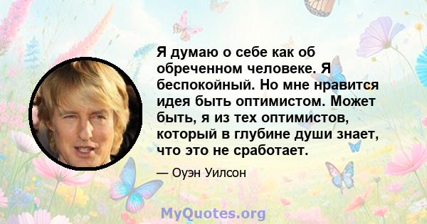 Я думаю о себе как об обреченном человеке. Я беспокойный. Но мне нравится идея быть оптимистом. Может быть, я из тех оптимистов, который в глубине души знает, что это не сработает.