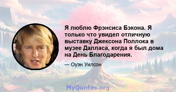 Я люблю Фрэнсиса Бэкона. Я только что увидел отличную выставку Джексона Поллока в музее Далласа, когда я был дома на День Благодарения.