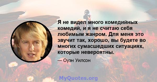 Я не видел много комедийных комедий, и я не считаю себя любимым жанром. Для меня это звучит так, хорошо, вы будете во многих сумасшедших ситуациях, которые невероятны.