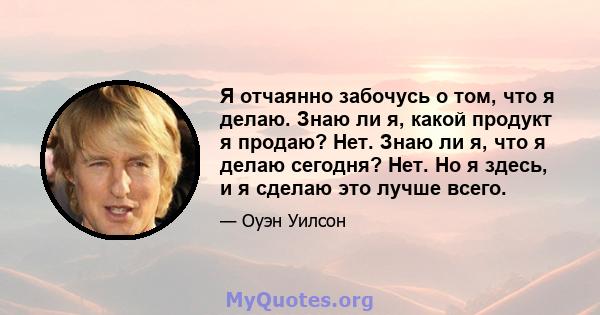 Я отчаянно забочусь о том, что я делаю. Знаю ли я, какой продукт я продаю? Нет. Знаю ли я, что я делаю сегодня? Нет. Но я здесь, и я сделаю это лучше всего.