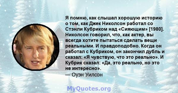 Я помню, как слышал хорошую историю о том, как Джек Николсон работал со Стэнли Кубриком над «Сияющим» [1980]. Николсон говорил, что, как актер, вы всегда хотите пытаться сделать вещи реальными. И правдоподобно. Когда он 