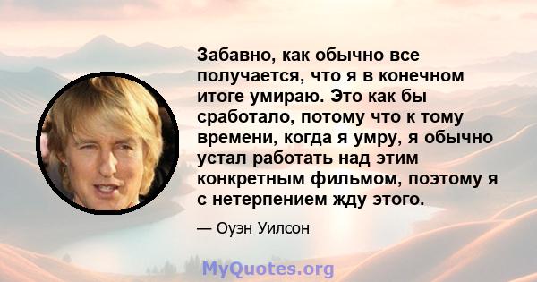 Забавно, как обычно все получается, что я в конечном итоге умираю. Это как бы сработало, потому что к тому времени, когда я умру, я обычно устал работать над этим конкретным фильмом, поэтому я с нетерпением жду этого.