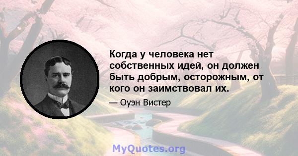 Когда у человека нет собственных идей, он должен быть добрым, осторожным, от кого он заимствовал их.