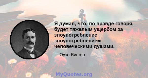 Я думал, что, по правде говоря, будет тяжелым ущербом за злоупотребление злоупотреблением человеческими душами.